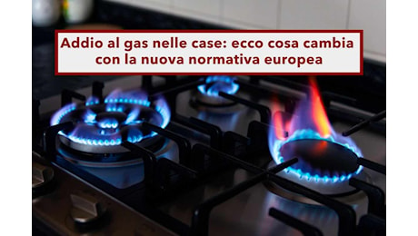 Addio al gas nelle case, da oggi entra in vigore la nuova normativa europea: ecco cosa cambia e cosa bisogna fare